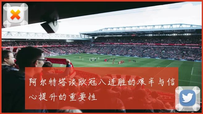 阿尔特塔谈欧冠八连胜的艰辛与信心提升的重要性