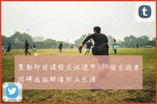聚勒即将退役庆祝德甲300场出战里程碑成就辉煌职业生涯