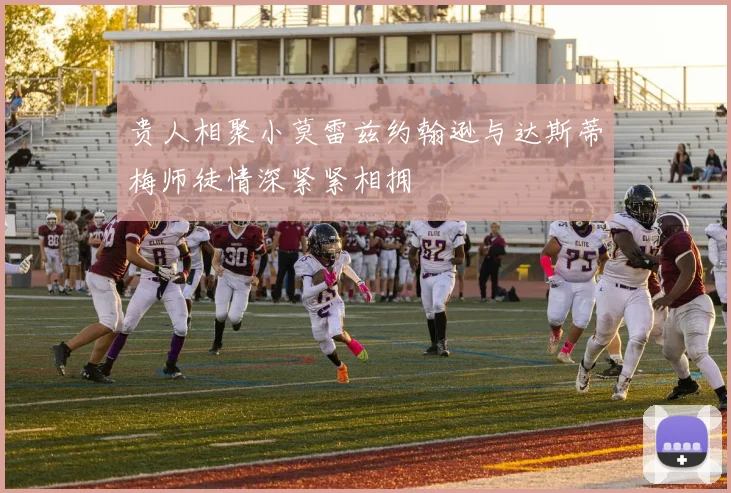 贵人相聚小莫雷兹约翰逊与达斯蒂梅师徒情深紧紧相拥