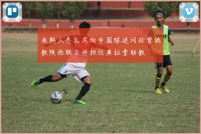 老熟人乔瓦尼向中国球迷问好曾执教陕西联合并担任库拉索助教