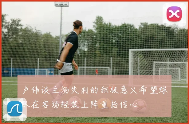 卢伟谈主场失利的积极意义希望球队在客场轻装上阵重拾信心