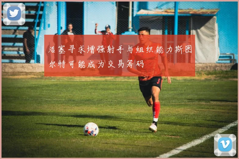 活塞寻求增强射手与组织能力斯图尔特可能成为交易筹码