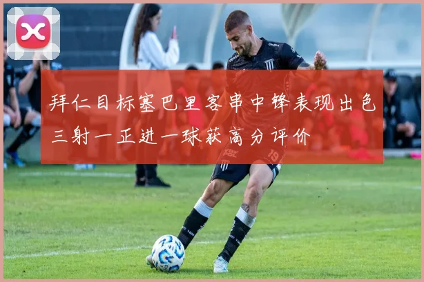 拜仁目标塞巴里客串中锋表现出色三射一正进一球获高分评价