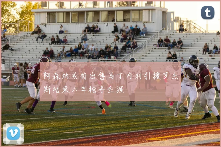 阿森纳或将出售马丁内利引援罗杰斯结束六年枪手生涯