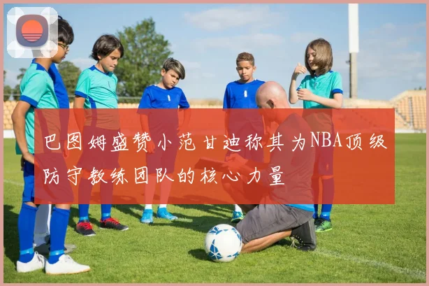 巴图姆盛赞小范甘迪称其为NBA顶级防守教练团队的核心力量