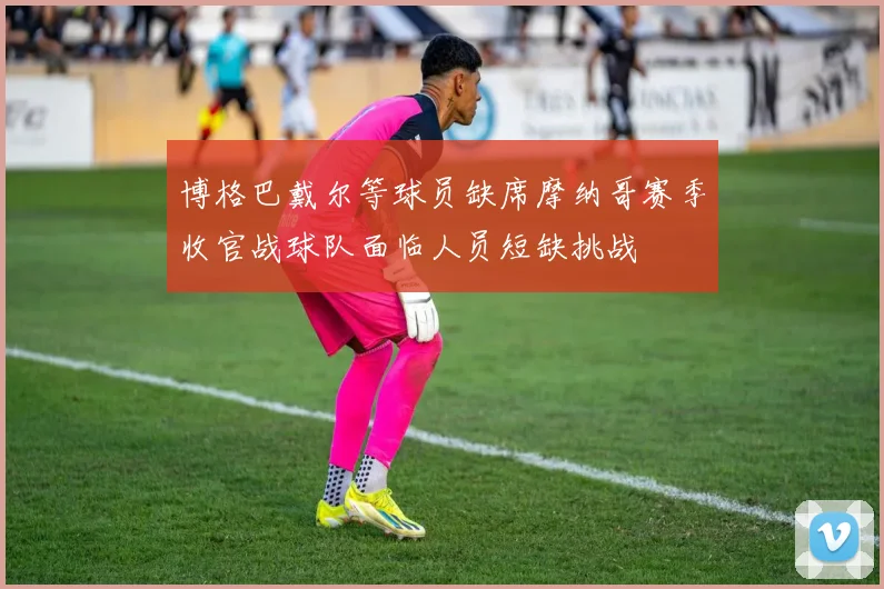 博格巴戴尔等球员缺席摩纳哥赛季收官战球队面临人员短缺挑战