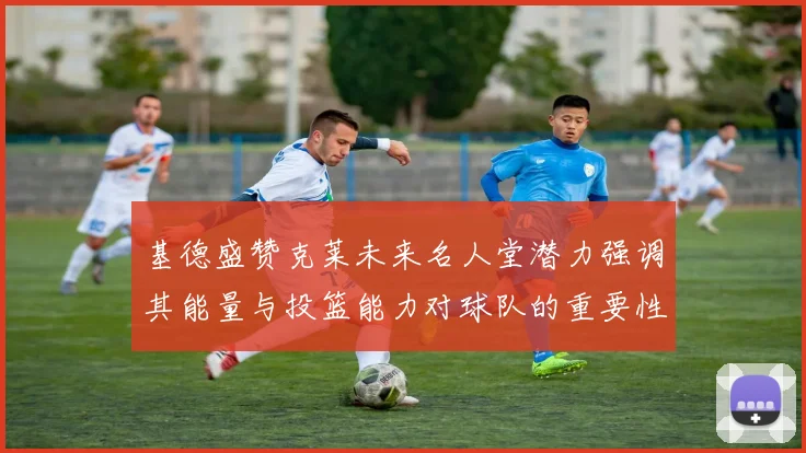 基德盛赞克莱未来名人堂潜力强调其能量与投篮能力对球队的重要性