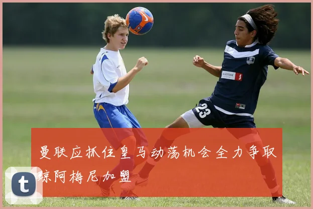 曼联应抓住皇马动荡机会全力争取琼阿梅尼加盟