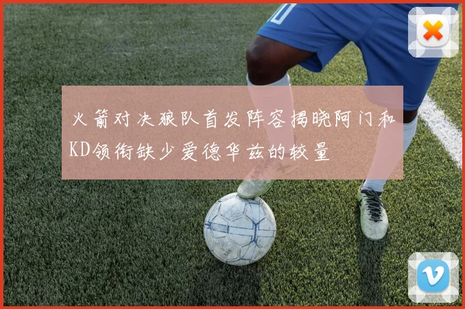 火箭对决狼队首发阵容揭晓阿门和KD领衔缺少爱德华兹的较量