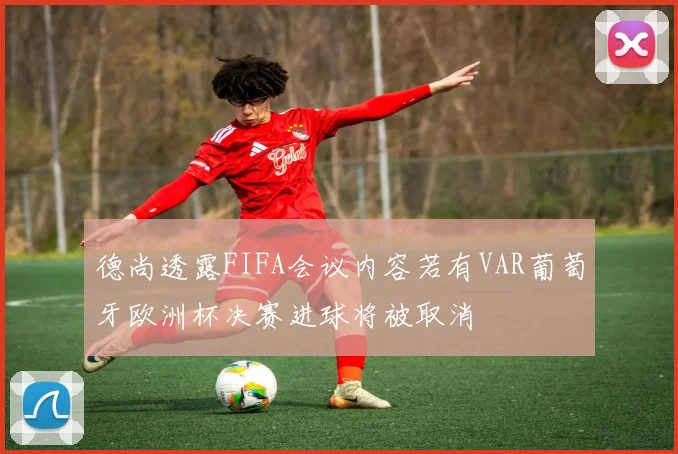 德尚透露FIFA会议内容若有VAR葡萄牙欧洲杯决赛进球将被取消