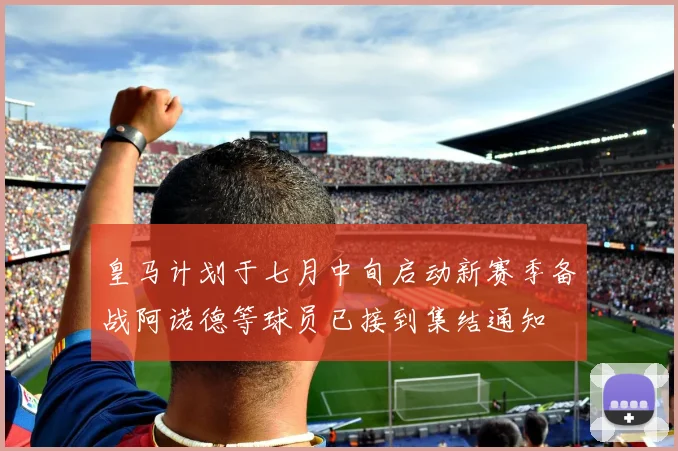 皇马计划于七月中旬启动新赛季备战阿诺德等球员已接到集结通知