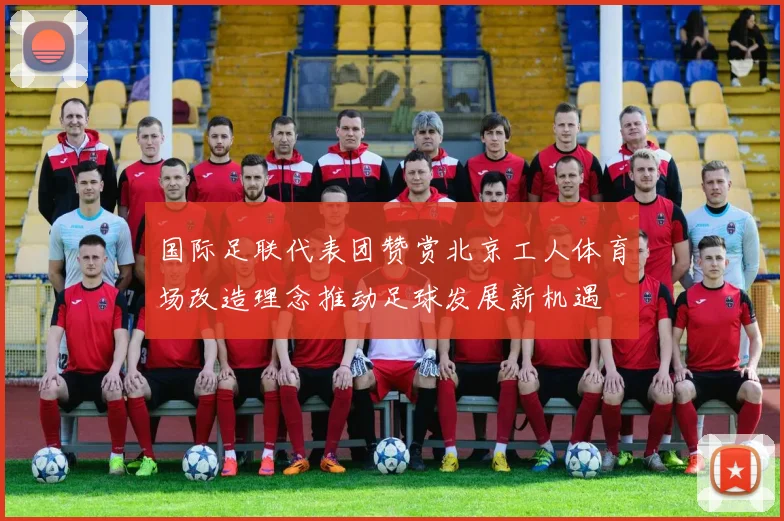 国际足联代表团赞赏北京工人体育场改造理念推动足球发展新机遇