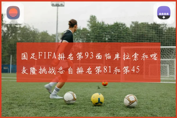 国足FIFA排名第93面临库拉索和喀麦隆挑战各自排名第81和第45