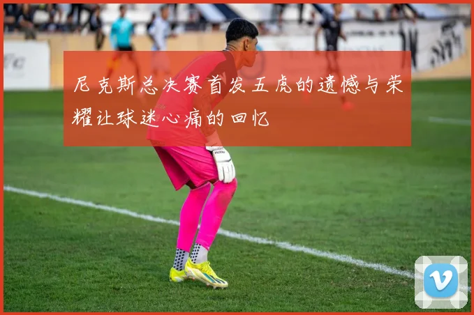 尼克斯总决赛首发五虎的遗憾与荣耀让球迷心痛的回忆