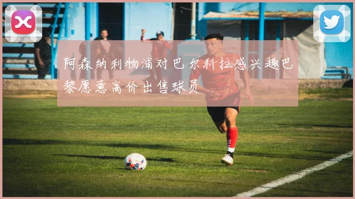 阿森纳利物浦对巴尔科拉感兴趣巴黎愿意高价出售球员