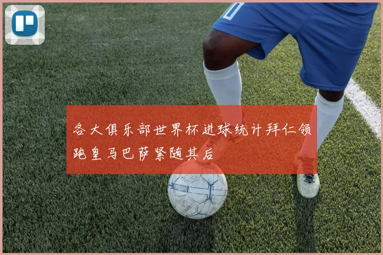 各大俱乐部世界杯进球统计拜仁领跑皇马巴萨紧随其后