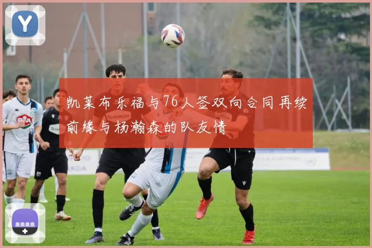 凯莱布乐福与76人签双向合同再续前缘与杨瀚森的队友情