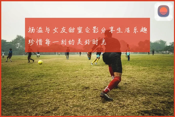 杨溢与女友甜蜜合影分享生活乐趣珍惜每一刻的美好时光