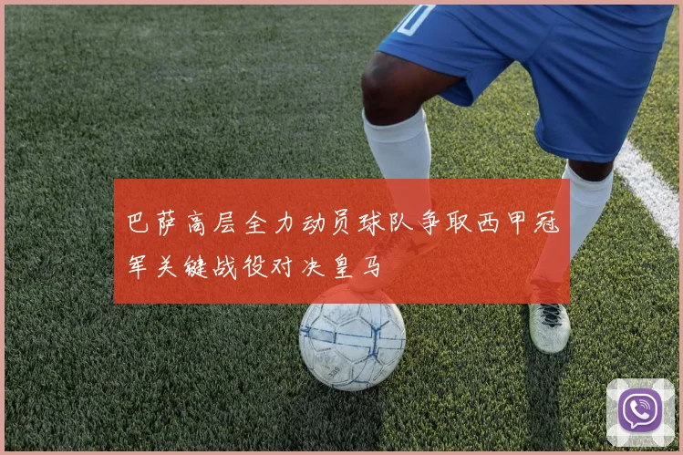 巴萨高层全力动员球队争取西甲冠军关键战役对决皇马