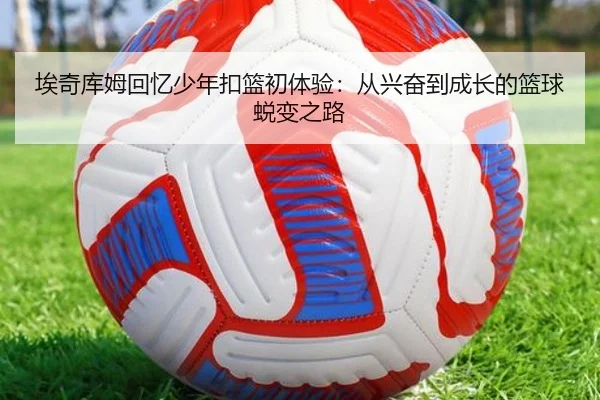 埃奇库姆回忆少年扣篮初体验：从兴奋到成长的篮球蜕变之路（yibeisports）